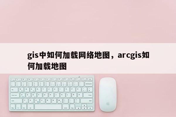 gis中如何加载网络地图，arcgis如何加载地图