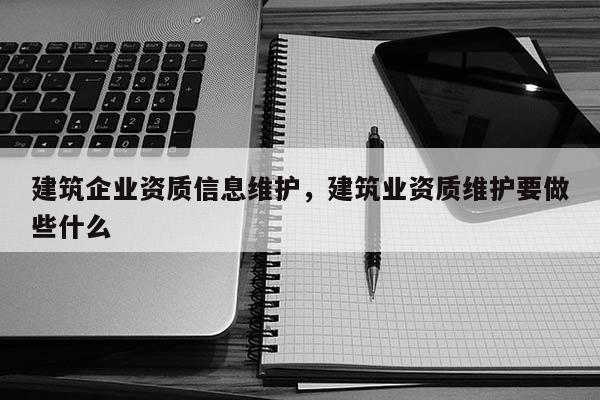 建筑企业资质信息维护，建筑业资质维护要做些什么