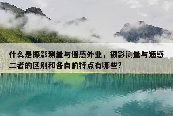 什么是摄影测量与遥感外业，摄影测量与遥感二者的区别和各自的特点有哪些?