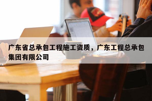 广东省总承包工程施工资质，广东工程总承包集团有限公司