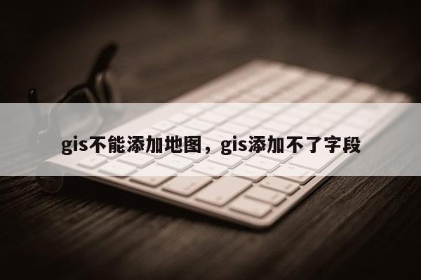 gis不能添加地图，gis添加不了字段