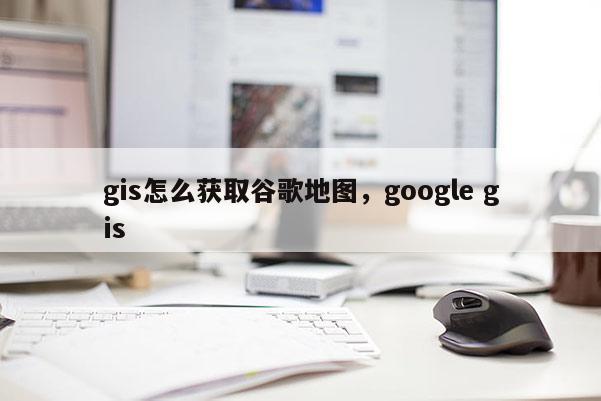 gis怎么获取谷歌地图，google gis