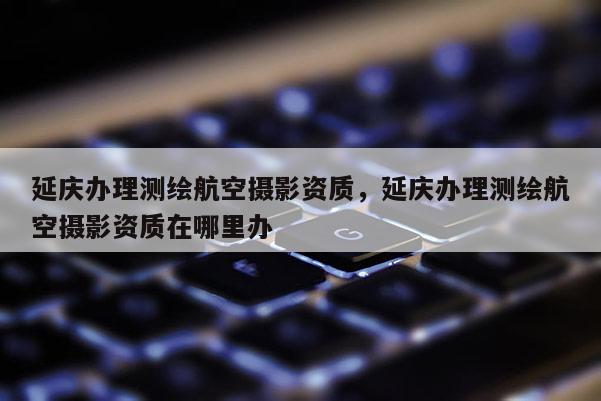 延庆办理测绘航空摄影资质，延庆办理测绘航空摄影资质在哪里办