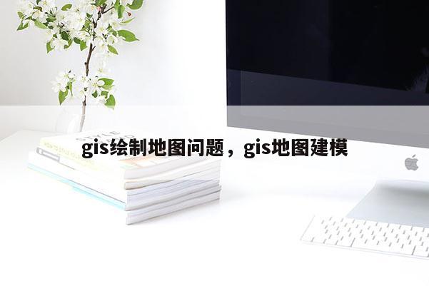 gis绘制地图问题，gis地图建模