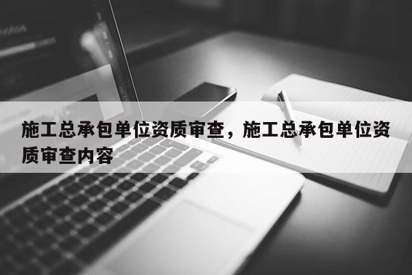 施工总承包单位资质审查，施工总承包单位资质审查内容