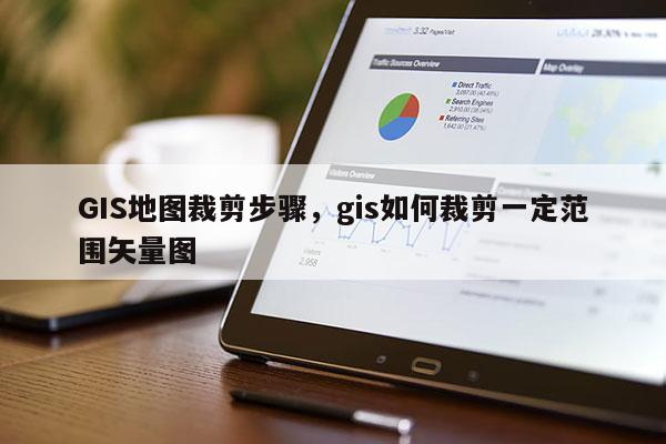 GIS地图裁剪步骤，gis如何裁剪一定范围矢量图