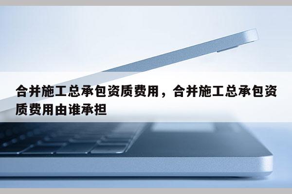 合并施工总承包资质费用，合并施工总承包资质费用由谁承担