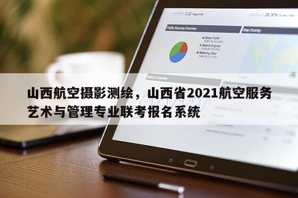 山西航空摄影测绘，山西省2021航空服务艺术与管理专业联考报名系统