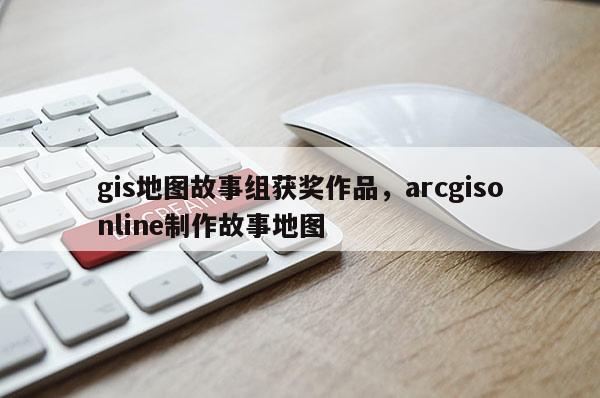 gis地图故事组获奖作品，arcgisonline制作故事地图