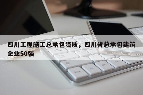 四川工程施工总承包资质，四川省总承包建筑企业50强