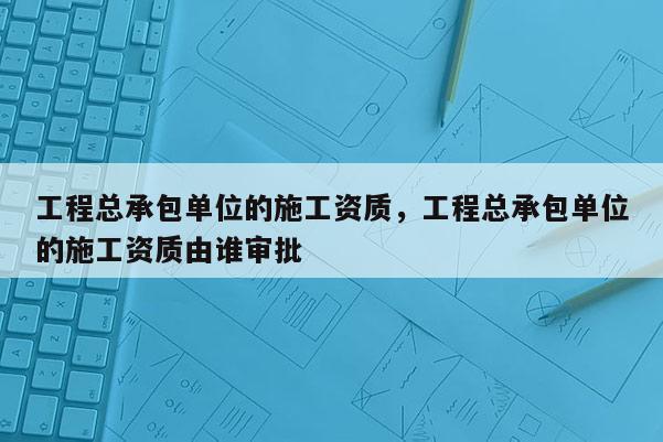 工程总承包单位的施工资质，工程总承包单位的施工资质由谁审批