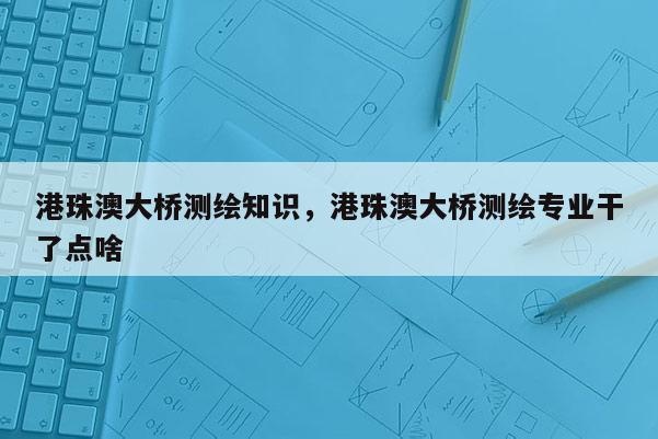 港珠澳大桥测绘知识，港珠澳大桥测绘专业干了点啥