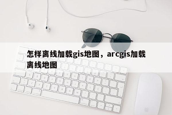 怎样离线加载gis地图，arcgis加载离线地图