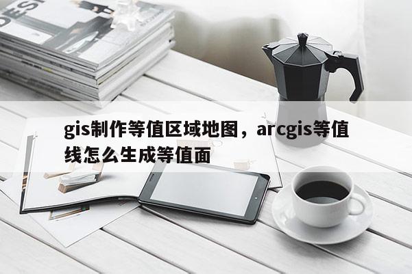 gis制作等值区域地图，arcgis等值线怎么生成等值面