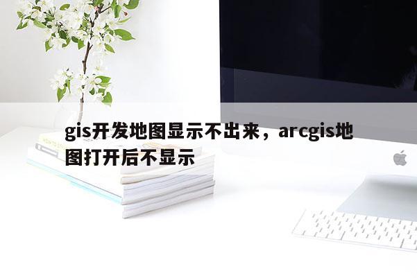 gis开发地图显示不出来，arcgis地图打开后不显示