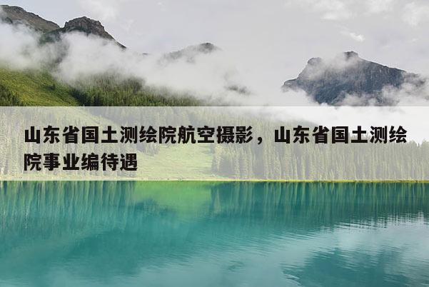 山东省国土测绘院航空摄影，山东省国土测绘院事业编待遇