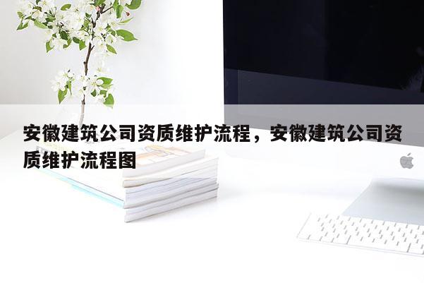 安徽建筑公司资质维护流程，安徽建筑公司资质维护流程图