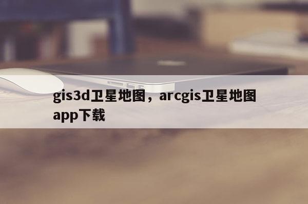 gis3d卫星地图，arcgis卫星地图app下载