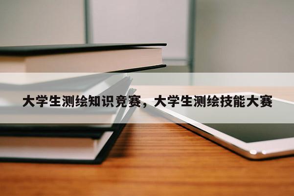 大学生测绘知识竞赛，大学生测绘技能大赛