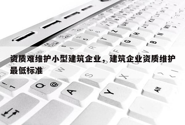 资质难维护小型建筑企业，建筑企业资质维护最低标准