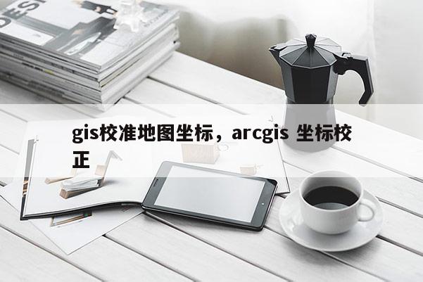 gis校准地图坐标，arcgis 坐标校正