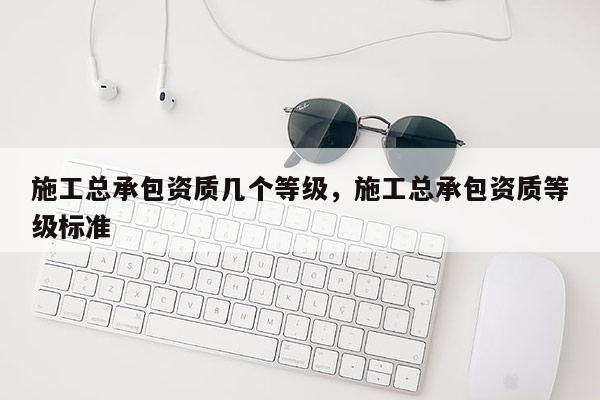 施工总承包资质几个等级，施工总承包资质等级标准