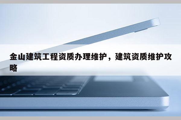 金山建筑工程资质办理维护，建筑资质维护攻略