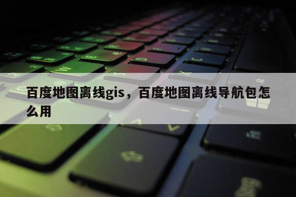 百度地图离线gis，百度地图离线导航包怎么用