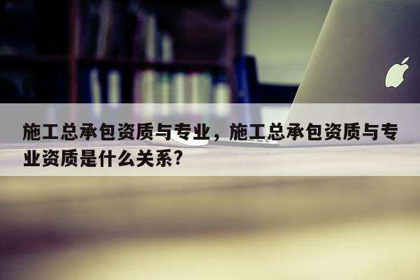 施工总承包资质与专业，施工总承包资质与专业资质是什么关系?