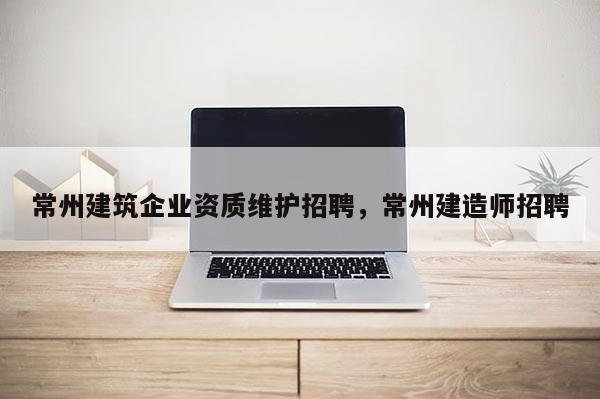 常州建筑企业资质维护招聘，常州建造师招聘