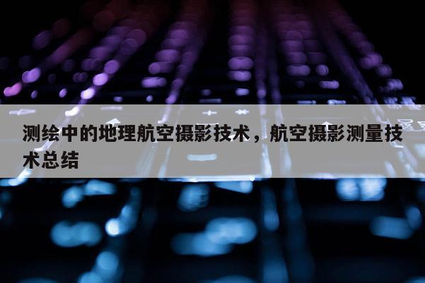 测绘中的地理航空摄影技术，航空摄影测量技术总结