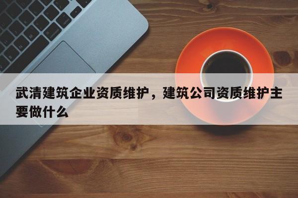 武清建筑企业资质维护，建筑公司资质维护主要做什么