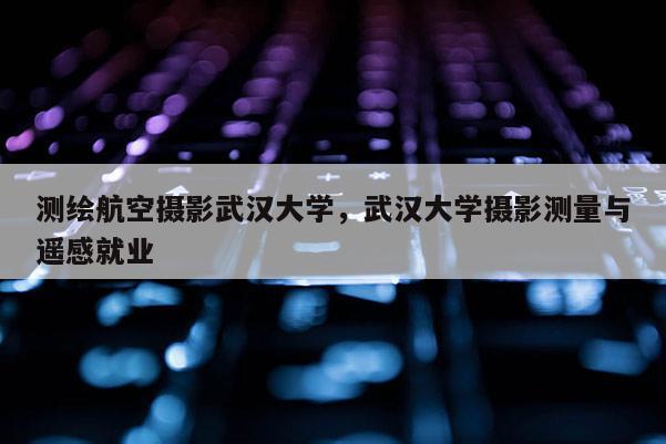 测绘航空摄影武汉大学，武汉大学摄影测量与遥感就业