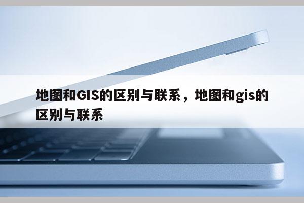 地图和GIS的区别与联系，地图和gis的区别与联系