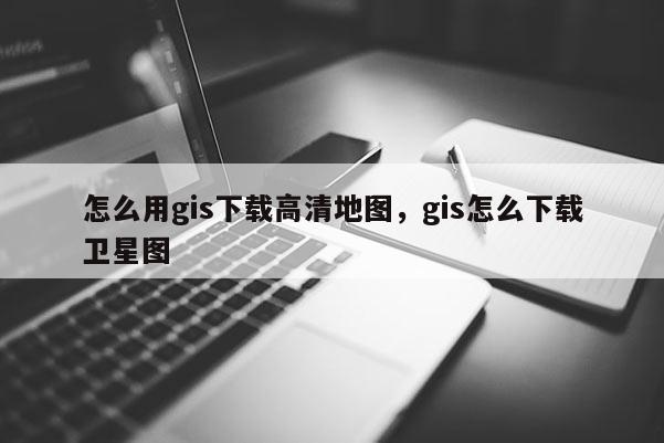 怎么用gis下载高清地图，gis怎么下载卫星图