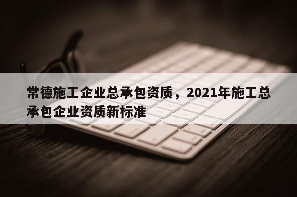 常德施工企业总承包资质，2021年施工总承包企业资质新标准