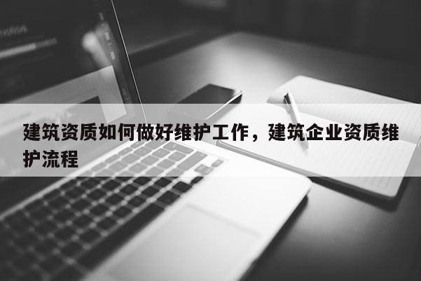 建筑资质如何做好维护工作，建筑企业资质维护流程