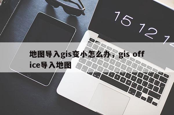 地图导入gis变小怎么办，gis office导入地图