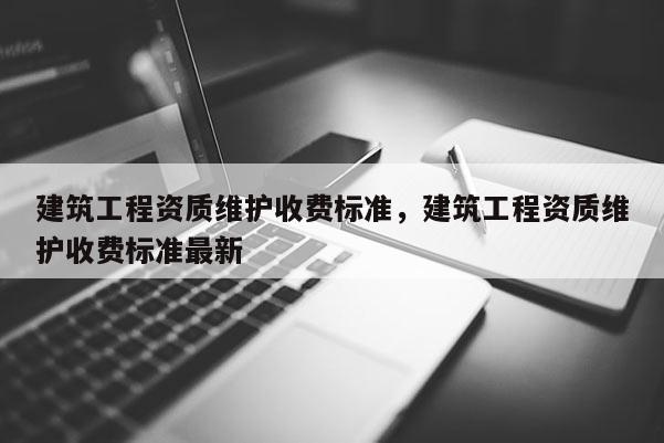 建筑工程资质维护收费标准，建筑工程资质维护收费标准最新