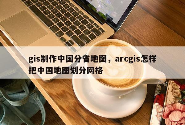 gis制作中国分省地图，arcgis怎样把中国地图划分网格