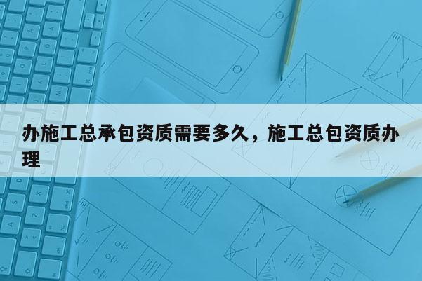 办施工总承包资质需要多久，施工总包资质办理