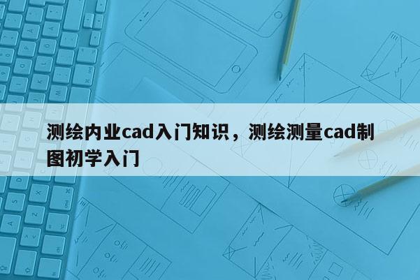 测绘内业cad入门知识，测绘测量cad制图初学入门