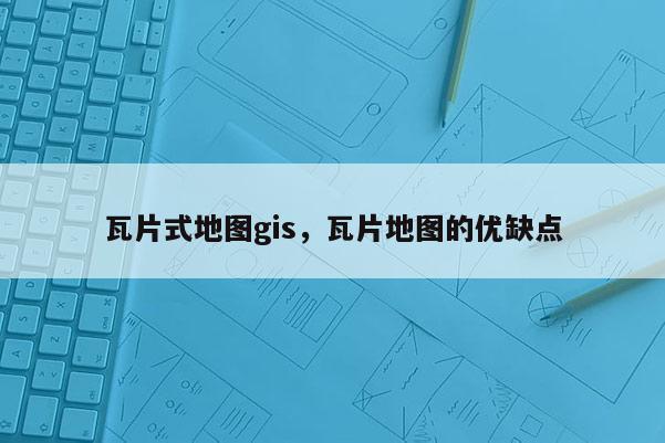 瓦片式地图gis，瓦片地图的优缺点