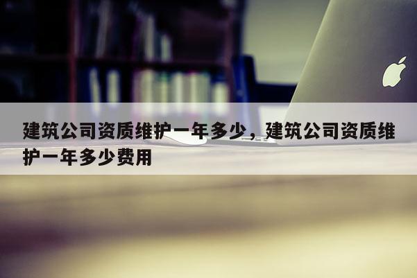 建筑公司资质维护一年多少，建筑公司资质维护一年多少费用