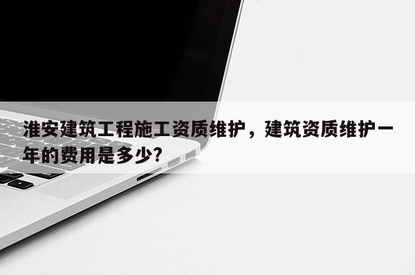 淮安建筑工程施工资质维护，建筑资质维护一年的费用是多少?