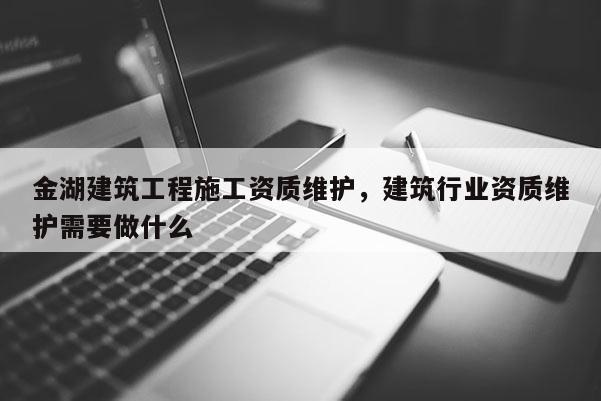 金湖建筑工程施工资质维护，建筑行业资质维护需要做什么