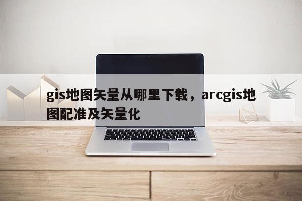 gis地图矢量从哪里下载，arcgis地图配准及矢量化