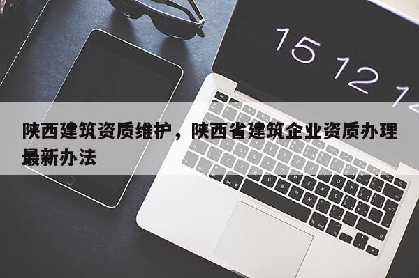 陕西建筑资质维护，陕西省建筑企业资质办理最新办法