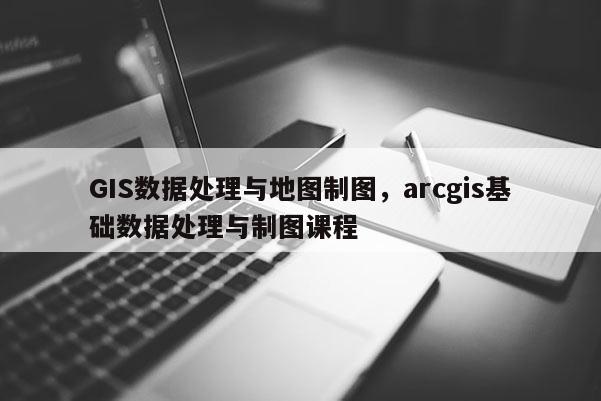 GIS数据处理与地图制图，arcgis基础数据处理与制图课程