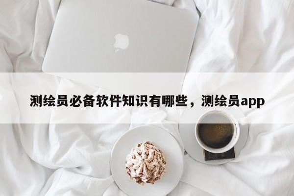 测绘员必备软件知识有哪些，测绘员app